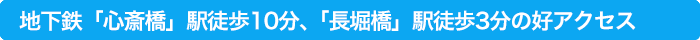 地下鉄「心斎橋」駅より徒歩10分、「長堀橋」駅徒歩3分の好アクセス
